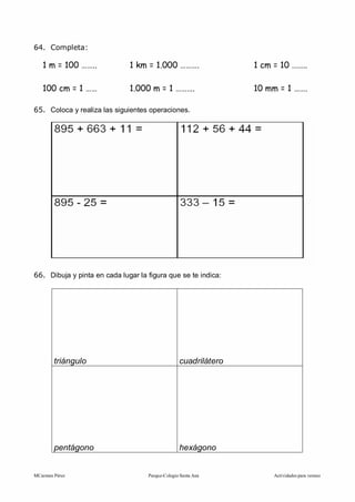 MCarmen Pérez Parque-Colegio Santa Ana Actividades para verano
64. Completa:
1 m = 100 …….. 1 km = 1.000 ………. 1 cm = 10 ……..
100 cm = 1 …… 1.000 m = 1 ………. 10 mm = 1 …….
65. Coloca y realiza las siguientes operaciones.
66. Dibuja y pinta en cada lugar la figura que se te indica:
triángulo cuadrilátero
pentágono hexágono
 