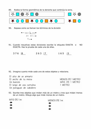 MCarmen Pérez Parque-Colegio Santa Ana Actividades para verano
89. Rodea la forma geométrica de la derecha que continúa la serie.
90. Repasa como se llaman los términos de la división
2 6 3 6
2 3 4 3
5
91. Cuando resuelvas estas divisiones escribe la etiqueta EXACTA o NO
EXACTA. Haz la prueba de cada una de ellas.
3 7 6 8 2 6 3 7 1 6 5 5
92. Imagina cuanto mide cada uno de estos objetos y relaciona.
93. Escribe tres objetos que midan más de un metro y tres que midan menos
de un metro. Dibuja algo que mide menos de un metro.
 