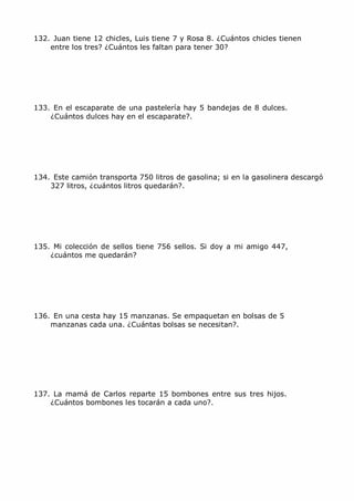 MCarmen Pérez Parque-Colegio Santa Ana Actividades para verano
132. Juan tiene 12 chicles, Luis tiene 7 y Rosa 8. ¿Cuántos chicles tienen
entre los tres? ¿Cuántos les faltan para tener 30?
133. En el escaparate de una pastelería hay 5 bandejas de 8 dulces.
¿Cuántos dulces hay en el escaparate?.
134. Este camión transporta 750 litros de gasolina; si en la gasolinera descargó
327 litros, ¿cuántos litros quedarán?.
135. Mi colección de sellos tiene 756 sellos. Si doy a mi amigo 447,
¿cuántos me quedarán?
136. En una cesta hay 15 manzanas. Se empaquetan en bolsas de 5
manzanas cada una. ¿Cuántas bolsas se necesitan?.
137. La mamá de Carlos reparte 15 bombones entre sus tres hijos.
¿Cuántos bombones les tocarán a cada uno?.
 