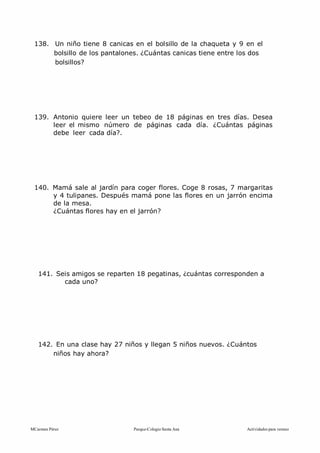 MCarmen Pérez Parque-Colegio Santa Ana Actividades para verano
138. Un niño tiene 8 canicas en el bolsillo de la chaqueta y 9 en el
bolsillo de los pantalones. ¿Cuántas canicas tiene entre los dos
bolsillos?
139. Antonio quiere leer un tebeo de 18 páginas en tres días. Desea
leer el mismo número de páginas cada día. ¿Cuántas páginas
debe leer cada día?.
140. Mamá sale al jardín para coger flores. Coge 8 rosas, 7 margaritas
y 4 tulipanes. Después mamá pone las flores en un jarrón encima
de la mesa.
¿Cuántas flores hay en el jarrón?
141. Seis amigos se reparten 18 pegatinas, ¿cuántas corresponden a
cada uno?
142. En una clase hay 27 niños y llegan 5 niños nuevos. ¿Cuántos
niños hay ahora?
 
