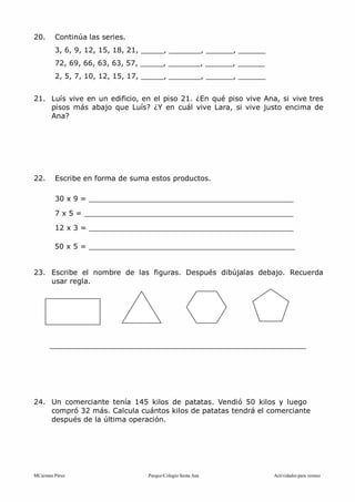 MCarmen Pérez Parque-Colegio Santa Ana Actividades para verano
20. Continúa las series.
3, 6, 9, 12, 15, 18, 21, _____, _______, ______, ______
72, 69, 66, 63, 63, 57, _____, _______, ______, ______
2, 5, 7, 10, 12, 15, 17, _____, _______, ______, ______
21. Luís vive en un edificio, en el piso 21. ¿En qué piso vive Ana, si vive tres
pisos más abajo que Luís? ¿Y en cuál vive Lara, si vive justo encima de
Ana?
22. Escribe en forma de suma estos productos.
30 x 9 = _____________________________________________
7 x 5 = ______________________________________________
12 x 3 = _____________________________________________
50 x 5 = _____________________________________________
23. Escribe el nombre de las figuras. Después dibújalas debajo. Recuerda
usar regla.
24. Un comerciante tenía 145 kilos de patatas. Vendió 50 kilos y luego
compró 32 más. Calcula cuántos kilos de patatas tendrá el comerciante
después de la última operación.
 