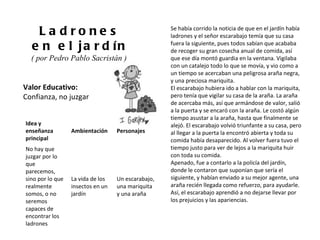 Valor Educativo: Confianza, no juzgar Ladrones en el jardín ( por Pedro Pablo Sacristán )  Se había corrido la noticia de que en el jardín había ladrones y el señor escarabajo temía que su casa fuera la siguiente, pues todos sabían que acababa de recoger su gran cosecha anual de comida, así que ese día montó guardia en la ventana. Vigilaba con un catalejo todo lo que se movía, y vio como a un tiempo se acercaban una peligrosa araña negra, y una preciosa mariquita. El escarabajo hubiera ido a hablar con la mariquita, pero tenía que vigilar su casa de la araña. La araña de acercaba más, así que armándose de valor, salió a la puerta y se encaró con la araña. Le costó algún tiempo asustar a la araña, hasta que finalmente se alejó. El escarabajo volvió triunfante a su casa, pero al llegar a la puerta la encontró abierta y toda su comida había desaparecido. Al volver fuera tuvo el tiempo justo para ver de lejos a la mariquita huir con toda su comida. Apenado, fue a contarlo a la policía del jardín, donde le contaron que suponían que sería el siguiente, y habían enviado a su mejor agente, una araña recién llegada como refuerzo, para ayudarle. Así, el escarabajo aprendió a no dejarse llevar por los prejuicios y las apariencias. Idea y enseñanza principal Ambientación Personajes No hay que juzgar por lo que parecemos, sino por lo que realmente somos, o no seremos capaces de encontrar los ladrones La vida de los insectos en un jardín Un escarabajo, una mariquita y una araña 