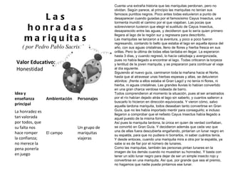 Valor Educativo: Honestidad Las honradas mariquitas ( por Pedro Pablo Sacristán )  Cuenta una extraña historia que las mariquitas perdonan, pero no olvidan. Según parece, al principio las mariquitas no tenían sus famosos puntitos negros. Poco antes todas estuvieron a punto de desaparecer cuando guiadas por el famosísimo Cayus Insectus, una tormenta inundó el camino por el que viajaban. Las pocas que sobrevivieron tuvieron que elegir el sustituto de Cayus Insectus, desaparecido entre las aguas, y decidieron que lo sería quien primero llegara al lago de la región sur y regresara para describirlo. Las mariquitas se lanzaron a la aventura, y poco a poco fueron regresando, contando lo bello que estaba el lago en aquella época del año, con sus aguas cristalinas, lleno de flores y hierba fresca en sus orillas. Pero la última de todas ellas tardaba en llegar. La esperaron hasta 3 días, y cuando regresó, lo hacía cabizbaja y avergonzada, pues no había llegado a encontrar el lago. Todas criticaron la torpeza y lentitud de la joven mariquita, y se prepararon para continuar el viaje al día siguiente. Siguiendo al nuevo guía, caminaron toda la mañana hacia el Norte, hasta que al atravesar unas hierbas espesas y altas, se detuvieron atónitos: ¡frente a ellos estaba el Gran Lago! y no tenía ni flores, ni hierba, ni aguas cristalinas. Las grandes lluvias lo habían convertido en una gran charca verdosa rodeada de barro. Todos comprendieron al momento la situación, pues al ser arrastrados por el río habían dejado atrás el lago sin saberlo, y cuantos salieron a buscarlo lo hicieron en dirección equivocada. Y vieron cómo, salvo aquella tardona mariquita, todos deseaban tanto convertirse en Gran Guía, que no les había importado mentir para conseguirlo; e incluso llegaron a comprobar que el nefasto Cayus Insectus había llegado a aquel puesto de la misma forma. Así pues la mariquita tardona, la única en quien de verdad confiaban, se convirtió en Gran Guía. Y decidieron además que cada vez que una de ellas fuera descubierta engañando, pintarían un lunar negro en su espalda, para que no pudiera ni borrarlos, ni saber cuántos tenía. Y desde entoces, cuando una mariquita mira a otra por la espalda, ya sabe si es de fiar por el número de lunares. Como las mariquitas, también las personas pintan lunares en la imagen de los demás cuando no muestran su honradez. Y basta con tener un sólo lunar negro para dejar de ser un simple insecto rojo y convertirse en una mariquita. Así que, por grande que sea el premio, no hagamos que nadie pueda pintarnos ese lunar. Idea y enseñanza principal Ambientación Personajes La honradez es tan valorada por todos, que su falta nos hace romper la confianza; no merece la pena ponerla en juego  El campo Un grupo de mariquitas viajeras 