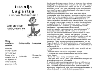Valor Educativo: Ilusión, optimismo Juanija Lagartija ( por Pedro Pablo Sacristán )  Juanija Lagartija vivía entre unas piedras en el campo. Como a todas las lagartijas, le encantaba tomar tranquilamente el sol sobre una gran roca plana. Allí se quedaba tan a gustito, que más de una vez había llegado a dormirse, y eso fue lo que pasó el día que perdió su rabito: unos niños la atraparon, y Juanija sólo pudo soltarse perdiendo su rabo y corriendo a esconderse. Asustada oyó como aquellos niños reían al ver cómo seguía moviéndose el rabito sin la lagartija, y terminaban tirándolo al campo después de un ratito. La lagartija comenzó entonces a buscarlo por toda la zona, dispuesta a recuperarlo como fuera para volver a colocarlo en su sitio. Pero aquel campo era muy grande, y por mucho que buscaba, no encontraba ni rastro de su rabito. Juanija dejó todo para poder buscarlo, olvidando su casa, sus juegos y sus amigos, pero pasaban los días y los meses, y Juanija seguía buscando, preguntando a cuantos encontraba en su camino. Un día, uno aquellos a quienes preguntó respondió extrañado "¿Y para qué quieres tener dos rabos?". Juanija se dio la vuelta y descubrió que después de tanto tiempo le había crecido un nuevo rabito, incluso más fuerte y divertido que el anterior. Entonces comprendió que había sido una totería dedicar tanto tiempo a lo que ya no tenía remedio, y decidió darse la vuelta y volver a casa. Pero de vuelta a sus rocas, precisamente encontró su rabito al lado del camino. Estaba seco y polvoriento, y tenía un aspecto muy feo. Alegre, después de haber dedicado tanto tiempo a buscarlo, Juanija cargó con él y siguió su camino. Se cruzó entonces con un sapo, que sorprendido le dijo: - ¿Por qué cargas con un rabo tan horrible y viejo, teniendo uno tan bonito? - He estado meses buscándolo - respondió la lagartija. - ¿De verdad has estado meses buscando algo tan feo y sucio? -siguió el sapo. - Bueno - se, excusó Juanija- antes no era tan feo... - Mmm, pero ahora sí lo es, ¿no?... ¡qué raras sois las lagartijas! -dijo el sapo antes de largarse dando saltos El sapo tenía razón. Juanija seguía pensando en su rabito como si fuera el de siempre, pero la verdad es que ahora daba un poco de asco. Entonces la lagartija comprendió todo, y decidió dejarlo allí abandonado, dejando con él todas sus preocupaciones del pasado; y sólo se llevó de allí un montón de ilusiones para el futuro. Idea y enseñanza principal Ambientación Personajes El futuro siempre puede ser mejor que lo que ya ha pasado, pero si no dejamos de mirar atrás no podemos verlo Un campo Un lagartija y su rabito 