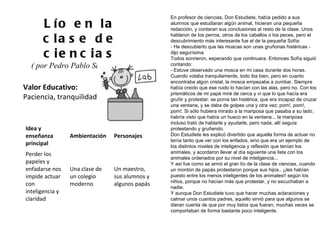 Valor Educativo: Paciencia, tranquilidad Lío en la clase de ciencias ( por Pedro Pablo Sacristán )  En profesor de ciencias, Don Estudiete, había pedido a sus alumnos que estudiaran algún animal, hicieran una pequeña redacción, y contaran sus conclusiones al resto de la clase. Unos hablaron de los perros, otros de los caballos o los peces, pero el descubrimiento más interesante fue el de la pequeña Sofía: - He descubierto que las moscas son unas gruñonas histéricas - dijo segurísima Todos sonrieron, esperando que continuara. Entonces Sofía siguió contando: - Estuve observado una mosca en mi casa durante dos horas. Cuando volaba tranquilamente, todo iba bien, pero en cuanto encontraba algún cristal, la mosca empezaba a zumbar. Siempre había creído que ese ruido lo hacían con las alas, pero no. Con los prismáticos de mi papá miré de cerca y vi que lo que hacía era gruñir y protestar: se ponía tan histérica, que era incapaz de cruzar una ventana, y se daba de golpes una y otra vez; pom!, pom!, pom!. Si sólo hubiera mirado a la mariposa que pasaba a su lado, habría visto que había un hueco en la ventana... la mariposa incluso trató de hablarle y ayudarle, pero nada, allí seguía protestando y gruñendo. Don Estudiete les explicó divertido que aquella forma de actuar no tenía tanto que ver con los enfados, sino que era un ejemplo de los distintos niveles de inteligencia y reflexión que tenían los animales, y acordaron llevar al día siguiente una lista con los animales ordenados por su nivel de inteligencia... Y así fue como se armó el gran lío de la clase de ciencias, cuando un montón de papás protestaron porque sus hijos.. ¡¡les habían puesto entre los menos inteligentes de los animales!! según los niños, porque no hacían más que protestar, y no escuchaban a nadie. Y aunque Don Estudiete tuvo que hacer muchas aclaraciones y calmar unos cuantos padres, aquello sirvió para que algunos se dieran cuenta de que por muy listos que fueran, muchas veces se comportaban de forma bastante poco inteligente. Idea y enseñanza principal Ambientación Personajes Perder los papeles y enfadarse nos impide actuar con inteligencia y claridad Una clase de un colegio moderno Un maestro, sus alumnos y algunos papás 