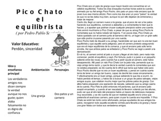 Valor Educativo: Perdón, sinceridad Pico Chato el equilibrista ( por Pedro Pablo Sacristán )  Pico Chato era un pato de granja cuya mayor ilusión era convertirse en un célebre equilibrista. Todos los días ensayaba muchas horas sobre la cuerda, animado por su fiel amigo Poco Pocho, otro pato un poco más anciano que de joven tuvo esa misma afición. Pero como los dos eran un poco "patos", la verdad es que no se les daba muy bien, aunque no por ello dejaban de entrenarse y tratar de mejorar. Cierto día, llegó un carnero nuevo a la granja, que al poco de ver a los patos haciendo sus equilibrios, comenzó a alabarles y a comentarles lo bien que lo hacían, y a apostar que podrían cruzar cualquier precipicio sobre una cuerda. Esto animó muchísimo a Pico Chato, a pesar de que su amog Poco Pocho le comentaba que no había notado tal mejoría. Y en pocos días, Pico Chato ya había quedado con el carnero junto al barranco del río, un lugar con un gran salto que sólo podría cruzarse pasando por una cuerda. Poco Pocho trató de disuadir a su amigo, haciéndole ver que aún no era tan buen equilibrista y que aquello sería peligroso, pero el carnero protesto asegurando que era el mejor equilibrista de la comarca, y que el anciano pato sólo tenía envidia. Así que ambos patos se enfadaron y Poco Pocho se negó a asistir a la demostración. En el río, el carnero animó al pato a cruzar y llegar al otro lado, pero nada más comenzar, perdió el equilibrio y cayó. Por fortuna, pudo ir a parar a un pequeño saliente entre las rocas, pero cuando fue a pedir ayuda al carnero, este había desaparecido. Allí pasó un rato Pico Chato con la pata rota, pensando que su viejo amigo tenía razón, y que le decía la verdad cuando le comentaba que aún no estaba preparado; se dio cuenta de lo difícil que tenía que haber sido para Poco Pocho decirle que no era un buen equilibrista, y pensó en cuánta suerte tenía de tener un amigo tan bueno, capaz de decirle las cosas sinceramente... Y efectivamente era un buen amigo, porque sabiendo lo que iba a ocurrir, no había perdido el tiempo, y había ido a buscar a un grupo de patos salvajes, viejos amigos suyos, que volaban mucho mejor que los pobres patos de granja. Con ellos había preparado una operación de rescate, sabiendo que su amigo caería de la cuerda. Pico Pato le pidió entonces mil perdones, que el anciano pato aceptó encantado, y cuando al ser rescatado le llevaron volando por las alturas, pudo ver que al otro lado del precipicio había un tesoro de deliciosos manjares muy escondido, y se dio cuenta de que en realidad aquello era lo único que pretendía el avaricioso carnero, para quien cruzar la cuerda era imposible. Y Pico Chato se sintió tan tonto como afortunado, porque ayudados de sus amigos los patos, recogieron todo aquella excelente comida para llevarla a la granja y hacer una gran fiesta con todos sus verdaderos amigos. Idea y enseñanza principal Ambientación Personajes Los verdaderos amigos nos dicen siempre la verdad aunque no nos guste; quien alaba falsamente no es digno de confianza Una granja Dos patos y un carnero 