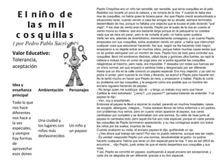Valor Educativo: Tolerancia, aceptación El niño de las mil cosquillas ( por Pedro Pablo Sacristán )  Pepito Chispiñas era un niño tan sensible, tan sensible, que tenía cosquillas en el pelo. Bastaba con tocarle un poco la cabeza, y se rompía de la risa. Y cuando le daba esa risa de cosquillas, no había quien le hiciera parar. Así que Pepito creció acostumbrado a situaciones raras: cuando venían a casa las amigas de su abuela, siempre terminaba desternillado de risa, porque no faltaba una viejecita que le tocase el pelo diciendo " qué majo ". Y los días de viento eran la monda, Pepito por el suelo de la risa en cuanto el viento movía su melena, que era bastante larga porque en la peluquería no costaba nada que se riera sin parar, pero lo de cortarle el pelo, no había quien pudiera. Verle reír era, además de divertidísimo, tremendamente contagioso, y en cuanto Pepito empezaba con sus cosquillas, todos acababan riendo sin parar, y había que interrumpir cualquier cosa que estuvieran haciendo. Así que, según se iba haciendo más mayor, empezaron a no dejarle entrar en muchos sitios, porque había muchas cosas serias que no se podían estropear con un montón de risas. Pepito hizo de todo para controlar sus cosquillas: llevó mil sombreros distintos, utilizó lacas y gominas ultra fuertes, se rapó la cabeza e incluso hizo un curso de yoga para ver si podía aguantar las cosquillas relajándose al máximo, pero nada, era imposible. Y deseaba con todas sus fuerzas ser un chico normal, así que empezó a sentirse triste y desgraciado por ser diferente. Hasta que un día en la calle conoció un payaso especial. Era muy viejecito, y ya casi no podía ni andar, pero cuando le vio triste y llorando, se acercó a Pepito para hacerle reír. No le tardó mucho en hacer que Pepito se riera, y empezaron a hablar. Pepito le contó su problema con las cosquillas, y le preguntó cómo era posible que un hombre tan anciano siguiera haciendo de payaso. - No tengo quien me sustituya- dijo él, - y tengo un trabajo muy serio que hacer. Carlitos le miró extrañado;  "¿serio?, ¿un payaso?" , pensaba tratando de entender. Y el payaso le dijo: - Ven, voy a enseñártelo. Entonces el payaso le llevó a recorrer la ciudad, parando en muchos hospitales, casas de acogida, albergues, colegios... Todos estaban llenos de niños enfermos o sin padres, con problemas muy serios, pero en cuanto veían aparecer al payaso, sus caras cambiaban por completo y se iluminaban con una sonrisa. Su ratito de risas junto al payaso lo cambiaba todo, pero aquel día fue aún más especial, porque en cada parada las cosquillas de Pepito terminaron apareciendo, y su risa contagiosa acabó con todos los niños por los suelos, muertos de risa. Cuando acabaron su visita, el anciano payaso le dijo, guiñándole un ojo. - ¿Ves ahora qué trabajo tan serio? Por eso no puedo retirarme, aunque sea tan viejito. - Es verdad -respondió Pepito con una sonrisa, devolviéndole el guiño- no podría hacerlo cualquiera, habría que tener un don especial para la risa. Y eso es tan difícil de encontrar... -dijo Pepito, justo antes de que el viento despertara sus cosquillas y sus risas. Y así, Pepito se convirtió en payaso, sustituyendo a aquel anciano tan excepcional, y cada día se alegraba de ser diferente, gracias a su don especial. Idea y enseñanza principal Ambientación Personajes Todo lo que nos hace diferentes nos hace a la vez especiales, y siempre hay formas de aprovechar esos dones Una ciudad y los lugares con niños más desfavorecidos Un niño y un payaso 