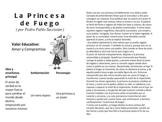 Valor Educativo: Amor y Compromiso La Princesa de Fuego ( por Pedro Pablo Sacristán )  Hubo una vez una princesa increíblemente rica, bella y sabia. Cansada de pretendientes falsos que se acercaban a ella para conseguir sus riquezas, hizo publicar que se casaría con quien le llevase el regalo más valioso, tierno y sincero a la vez. El palacio se llenó de flores y regalos de todos los tipos y colores, de cartas de amor incomparables y de poetas enamorados. Y entre todos aquellos regalos magníficos, descubrió una piedra; una simple y sucia piedra. Intrigada, hizo llamar a quien se la había regalado. A pesar de su curiosidad, mostró estar muy ofendida cuando apareció el joven, y este se explicó diciendo: - Esa piedra representa lo más valioso que os puedo regalar, princesa: es mi corazón. Y también es sincera, porque aún no es vuestro y es duro como una piedra. Sólo cuando se llene de amor se ablandará y será más tierno que ningún otro. El joven se marchó tranquilamente, dejando a la princesa sorprendida y atrapada. Quedó tan enamorada que llevaba consigo la piedra a todas partes, y durante meses llenó al joven de regalos y atenciones, pero su corazón seguía siendo duro como la piedra en sus manos. Desanimada, terminó por arrojar la piedra al fuego; al momento vio cómo se deshacía la arena, y de aquella piedra tosca surgía una bella figura de oro. Entonces comprendió que ella misma tendría que ser como el fuego, y transformar cuanto tocaba separando lo inútil de lo importante.  Durante los meses siguientes, la princesa se propuso cambiar en el reino, y como con la piedra, dedicó su vida, su sabiduría y sus riquezas a separar lo inútil de lo importante. Acabó con el lujo, las joyas y los excesos, y las gentes del país tuvieron comida y libros. Cuantos trataban con la princesa salían encantados por su carácter y cercanía, y su sola prensencia transmitía tal calor humano y pasión por cuanto hacía, que comenzaron a llamarla cariñosamente "La princesa de fuego". Y como con la piedra, su fuego deshizo la dura corteza del corazón del joven, que tal y como había prometido, resultó ser tan tierno y justo que hizo feliz a la princesa hasta el fin de sus días Idea y enseñanza principal Ambientación Personajes El amor de verdad es la mayor fuerza para cambiar el mundo desde dentro, empezando por nosotros mismos Un reino lejano Una princesa y un joven 
