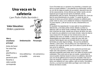 Curro Churretes era un camarero muy divertido y vivaracho que

       Una vaca en la                               tenía su propia cafetería. Y era además muy afortunado, porque
                                                    en uno de los viajes al pueblo de sus padres, descubrió que una
                                                    de las vacas jóvenes, de las últimas que habían nacido, era tan
         cafetería                                  especial que en lugar de dar leche al ordeñarla, servía
                                                    directamente café con leche. Pensando en hacerse rico, Curro se
    ( por Pedro Pablo Sacristán )                   llevó la vaca directamente a la ciudad. Y a pesar de que su
                                                    esposa le decía que primero debería preparar la cafetería para
                                                    poder meter la vaca, Curro estaba tan ansioso e impaciente que
                                                    no pudo esperar, y allí se fue con la vaca, directamente a la
                                                    cafetería.
Valor Educativo:                                    El resultado fue espectacular: la vaca salió en los periódicos y
                                                    televisiones, y de todas partes venían clientes a probar su
Orden y paciencia                                   delicioso café con leche recién ordeñado. Pero después de ese
                                                    tirón inicial tan de moda, resultó que el hecho de tener una vaca
                                                    en medio de una cafetería no era nada cómodo: todos los días la
                                                    vaca rompía 20 ó 30 tazas con los meneos de su cola, la
                                                    cafetería olía como un establo, el heno que comía la vaca se
Idea y                                              desperdigaba por todas partes, y había tan poco sitio que
enseñanza         Ambientación      Personajes      siempre había alguien que se acercaba tanto a la vaca que
                                                    terminaba por pisar alguna boñiga... Así que fue perdiendo
principal                                           clientes, y para colmo, vino la policía con una inspección y le
                                                    pusieron una multa tan gorda, que Curro estuvo a punto de tener
Antes de hacer                                      que cerrar la cafetería.
las cosas hay                                       Y así fue como Curro Curretes se dio cuenta de que tenía que
que                                                 haber sido más paciente y ordenado, y esperar a que todo
planificarlas y                                     estuviera preparado para poder servir sus cafés con leche recién
                  Una cafetería y   Un camarero y   ordeñados. Pero como era un tipo con suerte, cuando llevó la
tener
                  un pueblo         una vaca        vaca al pueblo mientras hacían la obra en la cafetería, descubrió
paciencia para                                      que una de las gallinas ponía huevos de chocolate. Esta vez sí
llevarlas a                                         supo ser paciente y esperar a que todo estuviera preparado para
                                                    tener una cafetería con vaca, gallina, café con leche, chocolate y
cabo cuando                                         churros, y su local tuvo tanto éxito que llegó a ser el sitio más
corresponde                                         famoso de toda la ciudad.
 