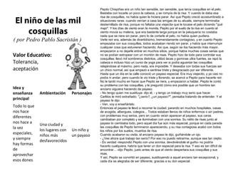 Pepito Chispiñas era un niño tan sensible, tan sensible, que tenía cosquillas en el pelo.
                                             Bastaba con tocarle un poco la cabeza, y se rompía de la risa. Y cuando le daba esa
                                             risa de cosquillas, no había quien le hiciera parar. Así que Pepito creció acostumbrado a
 El niño de las mil                          situaciones raras: cuando venían a casa las amigas de su abuela, siempre terminaba
                                             desternillado de risa, porque no faltaba una viejecita que le tocase el pelo diciendo "qué

     cosquillas
                                             majo". Y los días de viento eran la monda, Pepito por el suelo de la risa en cuanto el
                                             viento movía su melena, que era bastante larga porque en la peluquería no costaba
                                             nada que se riera sin parar, pero lo de cortarle el pelo, no había quien pudiera.
( por Pedro Pablo Sacristán )                Verle reír era, además de divertidísimo, tremendamente contagioso, y en cuanto Pepito
                                             empezaba con sus cosquillas, todos acababan riendo sin parar, y había que interrumpir
                                             cualquier cosa que estuvieran haciendo. Así que, según se iba haciendo más mayor,
                                             empezaron a no dejarle entrar en muchos sitios, porque había muchas cosas serias que
Valor Educativo:                             no se podían estropear con un montón de risas. Pepito hizo de todo para controlar sus
                                             cosquillas: llevó mil sombreros distintos, utilizó lacas y gominas ultra fuertes, se rapó la
Tolerancia,                                  cabeza e incluso hizo un curso de yoga para ver si podía aguantar las cosquillas
                                             relajándose al máximo, pero nada, era imposible. Y deseaba con todas sus fuerzas ser
aceptación                                   un chico normal, así que empezó a sentirse triste y desgraciado por ser diferente.
                                             Hasta que un día en la calle conoció un payaso especial. Era muy viejecito, y ya casi no
                                             podía ni andar, pero cuando le vio triste y llorando, se acercó a Pepito para hacerle reír.
                                             No le tardó mucho en hacer que Pepito se riera, y empezaron a hablar. Pepito le contó
                                             su problema con las cosquillas, y le preguntó cómo era posible que un hombre tan
Idea y                                       anciano siguiera haciendo de payaso.
enseñanza     Ambientación      Personajes   - No tengo quien me sustituya- dijo él, - y tengo un trabajo muy serio que hacer.
                                             Carlitos le miró extrañado; "¿serio?, ¿un payaso?", pensaba tratando de entender. Y el
principal                                    payaso le dijo:
                                             - Ven, voy a enseñártelo.
Todo lo que                                  Entonces el payaso le llevó a recorrer la ciudad, parando en muchos hospitales, casas
nos hace                                     de acogida, albergues, colegios... Todos estaban llenos de niños enfermos o sin padres,
diferentes                                   con problemas muy serios, pero en cuanto veían aparecer al payaso, sus caras
                                             cambiaban por completo y se iluminaban con una sonrisa. Su ratito de risas junto al
nos hace a                                   payaso lo cambiaba todo, pero aquel día fue aún más especial, porque en cada parada
              Una ciudad y
la vez                                       las cosquillas de Pepito terminaron apareciendo, y su risa contagiosa acabó con todos
              los lugares con   Un niño y    los niños por los suelos, muertos de risa.
especiales,
              niños más         un payaso    Cuando acabaron su visita, el anciano payaso le dijo, guiñándole un ojo.
y siempre                                    - ¿Ves ahora qué trabajo tan serio? Por eso no puedo retirarme, aunque sea tan viejito.
              desfavorecidos                 - Es verdad -respondió Pepito con una sonrisa, devolviéndole el guiño- no podría
hay formas                                   hacerlo cualquiera, habría que tener un don especial para la risa. Y eso es tan difícil de
de                                           encontrar... -dijo Pepito, justo antes de que el viento despertara sus cosquillas y sus
aprovechar                                   risas.
                                             Y así, Pepito se convirtió en payaso, sustituyendo a aquel anciano tan excepcional, y
esos dones                                   cada día se alegraba de ser diferente, gracias a su don especial.
 