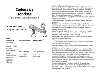 La señorita Elisa aquel día había propuesto un nuevo reto a sus
                                                 alumnos: la alegría, y lo había hecho en plan desafío de récord. Les
             Cadena de                           había nombrado "recaudadores" de alegría, para ver qué se les
                                                 ocurría con tal de provocar la alegría de los que les rodeaban. Y

              sonrisas                           aunque todos hicieron cosas realmente encantadoras, aquella vez
                                                 Carla Simpatías dejó a todos con la boca abierta.
                                                 Algunos días después del encargo de la señorita Elisa, Carla apareció
     ( por Pedro Pablo Sacristán )               cargando un gran saco.
                                                 - Aquí traigo toda la alegría que he recaudado en estos días -dijo
                                                 sonriente.
                                                 Todos estaban expectantes, pero la niña no quiso mostrar el
                                                 contenido del saco. En vez de eso, sacó una pequeña caja, tomó una
  Valor Educativo:                               cámara de fotos instantánea, y le entregó la caja a la maestra.
  Alegría - Amabilidad                           - Ábrala, señorita Elisa.
                                                 La profesora abrió la caja despacio y miró en su interior, y una gran
                                                 sonrisa se dibujó en su rostro; en ese momento, Carla le hizo una
                                                 fotografía. Luego le entregó la foto y un papel.
                                                 La maestra leyó el papel en silencio, y cuando terminó, señaló con
Idea y                                           gesto de sorpresa el gran saco.
enseñanza         Ambientación   Personajes      - Así que eso es...
                                                 - ¡Sí! -interrumpió la niña, deshaciendo el nudo que cerraba el saco-
principal                                        ¡un gran montón de sonrisas!
                                                 Y del saco cayeron cientos de fotos, todas ellas de variadas y bellas
Sonreir y estar                                  sonrisas.
de buen                                          El resto de la clase lo dedicaron a explicar cómo a Carla se le había
humor es una                                     ocurrido iniciar una cadena para alegrar un poquito a las personas:
                  Una clase de   Una maestra y   en la caja sólo había una foto con una gran sonrisa, y todos, al abrirla,
forma
                  un colegio     una de sus      sentían la alegría que transmitía y respondían a su vez con una
estupenda de                                     sonrisa, casi sin querer. Carla les sacaba una foto con su propia
                  cualquiera     alumnas
transmitir                                       sonrisa, y les entregaba un papelito donde les pedía que hicieran lo
alegría sin                                      mismo con otras personas, y le enviaran una copia de las fotografías
                                                 a la dirección de su casa.
esfuerzo                                         Y durante aquellos días y meses, el buzón de Carla no dejó de
                                                 llenarse de las fotos de las sonrisas de tanta gente agradecida,
                                                 ayudando a todos a comprender que el simple hecho de sonreir ya es
                                                 un regalo para todo el mundo.
 