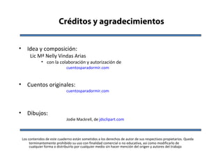 Créditos y agradecimientos


• Idea y composición:
      Lic Mª Nelly Vindas Arias
             • con la colaboración y autorización de
                             cuentosparadormir.com


• Cuentos originales:
                             cuentosparadormir.com




• Dibujos:
                             Jodie Mackrell, de jdsclipart.com



 Los contenidos de este cuaderno están sometidos a los derechos de autor de sus respectivos propietarios. Queda
      terminantemente prohibido su uso con finalidad comercial o no educativa, así como modificarlo de
      cualquier forma o distribuirlo por cualquier medio sin hacer mención del origen y autores del trabajo
 