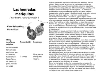 Valor Educativo:
Honestidad
Las honradas
mariquitas
( por Pedro Pablo Sacristán )
Cuenta una extraña historia que las mariquitas perdonan, pero no
olvidan. Según parece, al principio las mariquitas no tenían sus
famosos puntitos negros. Poco antes todas estuvieron a punto de
desaparecer cuando guiadas por el famosísimo Cayus Insectus, una
tormenta inundó el camino por el que viajaban. Las pocas que
sobrevivieron tuvieron que elegir el sustituto de Cayus Insectus,
desaparecido entre las aguas, y decidieron que lo sería quien primero
llegara al lago de la región sur y regresara para describirlo.
Las mariquitas se lanzaron a la aventura, y poco a poco fueron
regresando, contando lo bello que estaba el lago en aquella época del
año, con sus aguas cristalinas, lleno de flores y hierba fresca en sus
orillas. Pero la última de todas ellas tardaba en llegar. La esperaron
hasta 3 días, y cuando regresó, lo hacía cabizbaja y avergonzada,
pues no había llegado a encontrar el lago. Todas criticaron la torpeza
y lentitud de la joven mariquita, y se prepararon para continuar el viaje
al día siguiente.
Siguiendo al nuevo guía, caminaron toda la mañana hacia el Norte,
hasta que al atravesar unas hierbas espesas y altas, se detuvieron
atónitos: ¡frente a ellos estaba el Gran Lago! y no tenía ni flores, ni
hierba, ni aguas cristalinas. Las grandes lluvias lo habían convertido
en una gran charca verdosa rodeada de barro.
Todos comprendieron al momento la situación, pues al ser arrastrados
por el río habían dejado atrás el lago sin saberlo, y cuantos salieron a
buscarlo lo hicieron en dirección equivocada. Y vieron cómo, salvo
aquella tardona mariquita, todos deseaban tanto convertirse en Gran
Guía, que no les había importado mentir para conseguirlo; e incluso
llegaron a comprobar que el nefasto Cayus Insectus había llegado a
aquel puesto de la misma forma.
Así pues la mariquita tardona, la única en quien de verdad confiaban,
se convirtió en Gran Guía. Y decidieron además que cada vez que
una de ellas fuera descubierta engañando, pintarían un lunar negro en
su espalda, para que no pudiera ni borrarlos, ni saber cuántos tenía.
Y desde entoces, cuando una mariquita mira a otra por la espalda, ya
sabe si es de fiar por el número de lunares.
Como las mariquitas, también las personas pintan lunares en la
imagen de los demás cuando no muestran su honradez. Y basta con
tener un sólo lunar negro para dejar de ser un simple insecto rojo y
convertirse en una mariquita. Así que, por grande que sea el premio,
no hagamos que nadie pueda pintarnos ese lunar.
Idea y
enseñanza
principal
Ambientación Personajes
La honradez es
tan valorada
por todos, que
su falta nos
hace romper
la confianza;
no merece la
pena ponerla
en juego
El campo
Un grupo de
mariquitas
viajeras
 