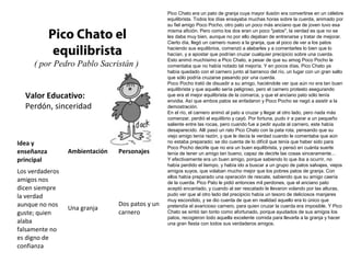 Pico Chato el 
equilibrista 
( por Pedro Pablo Sacristán ) 
Valor Educativo: 
Perdón, sinceridad 
Pico Chato era un pato de granja cuya mayor ilusión era convertirse en un célebre 
equilibrista. Todos los días ensayaba muchas horas sobre la cuerda, animado por 
su fiel amigo Poco Pocho, otro pato un poco más anciano que de joven tuvo esa 
misma afición. Pero como los dos eran un poco "patos", la verdad es que no se 
les daba muy bien, aunque no por ello dejaban de entrenarse y tratar de mejorar. 
Cierto día, llegó un carnero nuevo a la granja, que al poco de ver a los patos 
haciendo sus equilibrios, comenzó a alabarles y a comentarles lo bien que lo 
hacían, y a apostar que podrían cruzar cualquier precipicio sobre una cuerda. 
Esto animó muchísimo a Pico Chato, a pesar de que su amog Poco Pocho le 
comentaba que no había notado tal mejoría. Y en pocos días, Pico Chato ya 
había quedado con el carnero junto al barranco del río, un lugar con un gran salto 
que sólo podría cruzarse pasando por una cuerda. 
Poco Pocho trató de disuadir a su amigo, haciéndole ver que aún no era tan buen 
equilibrista y que aquello sería peligroso, pero el carnero protesto asegurando 
que era el mejor equilibrista de la comarca, y que el anciano pato sólo tenía 
envidia. Así que ambos patos se enfadaron y Poco Pocho se negó a asistir a la 
demostración. 
En el río, el carnero animó al pato a cruzar y llegar al otro lado, pero nada más 
comenzar, perdió el equilibrio y cayó. Por fortuna, pudo ir a parar a un pequeño 
saliente entre las rocas, pero cuando fue a pedir ayuda al carnero, este había 
desaparecido. Allí pasó un rato Pico Chato con la pata rota, pensando que su 
viejo amigo tenía razón, y que le decía la verdad cuando le comentaba que aún 
no estaba preparado; se dio cuenta de lo difícil que tenía que haber sido para 
Poco Pocho decirle que no era un buen equilibrista, y pensó en cuánta suerte 
tenía de tener un amigo tan bueno, capaz de decirle las cosas sinceramente... 
Y efectivamente era un buen amigo, porque sabiendo lo que iba a ocurrir, no 
había perdido el tiempo, y había ido a buscar a un grupo de patos salvajes, viejos 
amigos suyos, que volaban mucho mejor que los pobres patos de granja. Con 
ellos había preparado una operación de rescate, sabiendo que su amigo caería 
de la cuerda. Pico Pato le pidió entonces mil perdones, que el anciano pato 
aceptó encantado, y cuando al ser rescatado le llevaron volando por las alturas, 
pudo ver que al otro lado del precipicio había un tesoro de deliciosos manjares 
muy escondido, y se dio cuenta de que en realidad aquello era lo único que 
pretendía el avaricioso carnero, para quien cruzar la cuerda era imposible. Y Pico 
Chato se sintió tan tonto como afortunado, porque ayudados de sus amigos los 
patos, recogieron todo aquella excelente comida para llevarla a la granja y hacer 
una gran fiesta con todos sus verdaderos amigos. 
Idea y 
enseñanza 
principal 
Ambientación Personajes 
Los verdaderos 
amigos nos 
dicen siempre 
la verdad 
aunque no nos 
guste; quien 
alaba 
falsamente no 
es digno de 
confianza 
Una granja 
Dos patos y un 
carnero 
 
