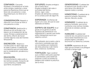 CONFIANZA: Cercanía, 
facilidad y sinceridad en el trato 
entre amigos, parientes u otras 
personas Esperanza firme que se 
tiene de una persona o cosa. 
Seguridad que uno tiene en sí 
mismo. 
CONSIDERACIÓN: Respeto o 
atención con el que se trata a 
una persona o cosa. 
CONSTANCIA: Dedicación y 
firmeza en las actitudes y las 
ideas o en la realización de las 
cosas. Firmeza y perseverancia 
del ánimo. Efecto de hacer 
constar alguna cosa de manera 
fehaciente. 
DISCRECIÓN: Reserva o 
cautela para no decir algo que 
se sabe o piensa. Cualidad de 
una persona que se caracteriza 
por su moderación, prudencia y 
sensatez. 
EDUCACIÓN: 
Comportamiento adecuado a 
las normas sociales. Conjunto de 
conocimientos y habilidades 
que tiene una persona 
GENEROSIDAD: Cualidad de 
la persona que ayuda y da lo 
que tiene a los demás sin 
esperar nada a cambio. 
HONESTIDAD: Cualidad de la 
persona honesta. Decencia, 
decoro. Recato, pudor. 
HONRADEZ: Cualidad de la 
persona honrada, que actúa 
conforme a las normas morales, 
diciendo la verdad y siendo 
justa. 
HUMILDAD: Cualidad del 
carácter de una persona que le 
hace restar importancia a sus 
propios logros y virtudes y 
reconocer sus defectos y errores 
ILUSIÓN: esperanza de que 
algo que se anhela o se persigue 
suceda o tenga lugar 
ESFUERZO: Empleo enérgico 
de la fuerza física. 
Empleo enérgico del valor o 
actividad del ánimo. 
Ánimo, vigor, valor. 
Empleo de elementos costosos 
en la consecución de algún fin. 
ESPERANZA: Confianza de 
lograr una cosa, de que la cosa 
deseada se realice. 
ESPÍRITU DE EQUIPO: Es el 
grado en la gente se siente 
orgullosa de pertenecer a la 
organización y sienten que todos 
están trabajando hacia aun 
objetivo común. 
FE: Adhesión de la razón y de la 
voluntad a verdades que solo 
son accesibles por mediación 
de otras personas o del mismo 
Dios. Creencia. Confianza. 
FORTALEZA: Vigor cardinal 
que confiere valor para soportar 
la adversidad, para resistir las 
pasiones y para acometer los 
peligros que rodean la práctica 
de la virtud. 
 