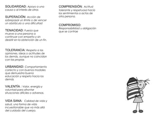 SOLIDARIDAD: Apoyo a una 
causa o al interés de otros 
SUPERACIÓN: Acción de 
sobrepasar un límite o de vencer 
un obstáculo o una dificultad 
TENACIDAD: Fuerza que 
mueve a una persona a 
continuar con empeño y sin 
desistir en la obtención de un fin. 
TOLERANCIA: Respeto a las 
opiniones, ideas o actitudes de 
los demás, aunque no coincidan 
con las propias 
URBANIDAD: Comportamiento 
correcto y con buenos modales 
que demuestra buena 
educación y respeto hacia los 
demás 
VALENTÍA : Valor, energía y 
voluntad para afrontar 
situaciones difíciles o adversas. 
VIDA SANA: Calidad de vida y 
salud, una forma de vida 
incuestionable que va más allá 
del cuidado del cuerpo. 
COMPRENSIÓN: Actitud 
tolerante y respetuosa hacia 
los sentimientos o actos de 
otra persona. 
COMPROMISO: 
Responsabilidad u obligación 
que se contrae 
 