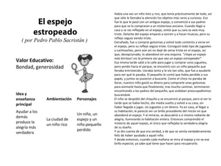 El espejo 
estropeado 
( por Pedro Pablo Sacristán ) 
Valor Educativo: 
Bondad, generosidad 
Había una vez un niño listo y rico, que tenía prácticamente de todo, así 
que sólo le llamaba la atención los objetos más raros y curiosos. Eso 
fue lo que le pasó con un antiguo espejo, y convenció a sus padres 
para que se lo compraran a un misterioso anciano. Cuando llegó a 
casa y se vio reflejado en el espejo, sintió que su cara se veía muy 
triste. Delante del espejo empezó a sonreir y a hacer muecas, pero su 
reflejo seguía siendo triste. 
Extrañado, fue a comprar golosinas y volvió todo contento a verse en 
el espejo, pero su reflejo seguía triste. Consiguió todo tipo de juguetes 
y cachivaches, pero aún así no dejó de verse triste en el espejo, así 
que, decepcionado, lo abandonó en una esquina. "¡Vaya un espejo 
más birrioso! ¡es la primera vez que veo un espejo estropeado!" 
Esa misma tarde salió a la calle para jugar y comprar unos juguetes, 
pero yendo hacia el parque, se encontró con un niño pequeño que 
lloraba entristecido. Lloraba tanto y le vio tan sólo, que fue a ayudarle 
para ver qué le pasaba. El pequeño le contó que había perdido a sus 
papás, y juntos se pusieron a buscarlo. Como el chico no paraba de 
llorar, nuestro niño gastó su dinero para comprarle unas golosinas 
para animarle hasta que finalmente, tras mucho caminar, terminaron 
encontrando a los padres del pequeño, que andaban preocupadísimos 
buscándole. 
El niño se despidió del chiquillo y se encaminó al parque, pero al ver lo 
tarde que se había hecho, dio media vuelta y volvió a su casa, sin 
haber llegado a jugar, sin juguetes y sin dinero. Ya en casa, al llegar a 
su habitación, le pareció ver un brillo procedente del rincón en que 
abandonó el espejo. Y al mirarse, se descubrió a sí mismo radiante de 
alegría, iluminando la habitación entera. Entonces comprendió el 
misterio de aquel espejo, el único que reflejaba la verdadera alegría 
de su dueño. 
Y se dio cuenta de que era verdad, y de que se sentía verdaderamente 
feliz de haber ayudado a aquel niño. 
Y desde entonces, cuando cada mañana se mira al espejo y no ve ese 
brillo especial, ya sabe qué tiene que hacer para recuperarlo. 
Idea y 
enseñanza 
principal 
Ambientación Personajes 
Ayudar a los 
demás 
produce la 
alegría más 
verdadera 
La ciudad de 
un niño rico 
Un niño, un 
espejo y un 
niño pequeño 
perdido 
 