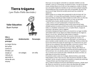 Valor Educativo:
Buen humor
Tierra trágame
( por Pedro Pablo Sacristán )
Dicen que una vez alguien confundió sus colorados mofletes con dos
tomates, y que al ir a arrancarlos, se quemó la mano. Y es que no era para
menos, porque Álvaro era el niño con más vergüenza y miedo al ridículo
que uno pueda imaginarse; bastaba con que ocurriera cualquier pequeña
contrariedad para que se pusiera rojo como una guindilla. Así que el día
que le ocurrió algo ridículo de verdad, parecía que iba a estallar de
vergüenza.
Álvaro estaba con su amigo Jaime preparando la obra de teatro de "Los
tres cerditos", en la que Jaime participaba. Estuvieron jugando un rato
hasta que Álvaro recordó que había invitado esa tarde a Dora, la niña más
dulce, guapa y lista de la clase, a merendar a su casa, así que salió
corriendo hacia el patio, donde encontró a Dora, y le dijo:
- ¿Qué, vamos a mi casa? puedo darte un bocata de chorizo...
Y justo cuando estaba acabando la frase se dió cuenta de que había
olvidado quitarse la careta y el disfraz de cerdito! Dora quedó petrificada,
todos a su alrededor comenzaron a reir, y el pobre Álvaro, incapaz de
reaccionar, sólo pensó: ¡tierra, trágame!
Al instante, desapareció bajo la tierra y se encontró en un lugar increíble:
¡allí estaban todos los que alguna vez habían deseado que les tragara la
tierra! y no era raro , porque casi todos tenían un aspecto
verdaderamente ridículo y divertido. Así conoció al atleta que empezó a
correr en dirección contraria y creyó haber ganado por mucho, a la
señorita calva que perdió la peluca en un estornudo o a la novia que se
pisó el vestido y acabó rodando como una albóndiga. Pronto se enteró de
que la única forma de escapar de aquel lugar era a través de la risa, pero
no de una risa cualquiera: tenía que aprender a reirse de sí mismo. Y era
difícil, porque algunos llevaban años allí encerrados, negándose a
encontrar divertidos sus momentos de mayor ridículo; pero Álvaro se
superó y supo encontrar en aquellos momentos de tanta vergüenza una
forma de hacer reír a los demás y darles un poco de alegría. Y cuando se
vio a sí mismo con la careta de cerdo, hablando de chorizo con Dora, no
pudo dejar de reírse de la situación.
Al momento volvió a estar en el colegio, delante de Dora, justo donde
había dejado su frase. Pero esta vez, lejos de ponerse colorado sin saber
qué decir, sonrió, se quitó la careta y meneando su traserito de cerdo dijo:
- Venga anímate, que ¡hoy tengo buenos jamones!
Dora y todos los demás encontraron divertidísima la broma, y desde aquel
día, Álvaro se convirtió en uno de lo chicos más divertidos del colegio,
capaz de reírse y hacer chistes de cualquier cosa que le ocurriera.
Idea y
enseñanza
principal
Ambientación Personajes
La mejor forma
de luchar
contra la
timidez y el
miedo al
ridículo es
aprender a
reírse de uno
mismo
Un colegio Un niño
 