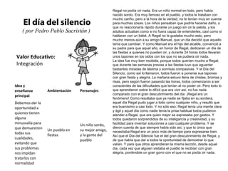 Valor Educativo:
Integración
El día del silencio
( por Pedro Pablo Sacristán )
Regal no podía oír nada. Era un niño normal en todo, pero había
nacido sordo. Era muy famoso en el pueblo, y todos le trataban con
mucho cariño, pero a la hora de la verdad, no le tenían muy en cuenta
para muchas cosas. Los niños pensaban que podría hacerse daño, o
que no reaccionaría rápido durante un juego sin oir la pelota, y los
adultos actuaban como si no fuera capaz de entenderles, casi como si
hablaran con un bebé. A Regal no le gustaba mucho esto, pero
mucho menos aún a su amigo Manuel, que un dia decidió que aquello
tenía que cambiar. Y como Manuel era el hijo del alcalde, convenció a
su padre para que aquel año, en honor de Regal, dedicaran un día de
las fiestas a quienes no pueden oir, y durante 24 horas todos llevaran
unos tapones en los oidos con los que no se pudiera oír nada.
La idea fue muy bien recibida, porque todos querían mucho a Regal,
que durante las semanas previas a las fiestas tuvo que aguantar
bastantes miradas de lástima y sonrisas compasivas. Y el Día del
Silencio, como así lo llamaron, todos fueron a ponerse sus tapones
con gran fiesta y alegría. La mañana estuvo llena de chistes, bromas y
risas, pero según fueron pasando las horas, todos comenzaron a ser
conscientes de las dificultades que tenían al no poder oir. Pero todo lo
que aprendieron sobre lo difícil que era vivir así, no fue nada
comparado con el gran descubrimiento del día: ¡Regal era un
fenómeno! Como resultaba que ya nadie se fijaba en su sordera,
aquel día Regal pudo jugar a todo como cualquier niño, y resultó que
era buenísimo a casi todo. Y no sólo eso; Regal tenía una mente clara
y ágil y aquel día como nadie tenía la prisa habitual todos pudieron
atender a Regal, que era quien mejor se expresaba por gestos. Y
todos quedaron sorprendidos de su inteligancia y creatividad, y su
facilidad para inventar soluciones a casi cualquier problema. Y se
dieron cuenta de que siempre había sido así, y que lo único que
necesitaba Regal era un poco más de tiempo para expresarse bien.
Así que el Día del Silencio fue el del gran descubrimiento de Regal, y
de que había que dar a todos la oportunidad de demostrar lo que
valían. Y para que otros aprendieran la misma lección, desde aquel
día, cada vez que alguien visitaba el pueblo le recibían con gran
alegría, poniéndole un gran gorro con el que no se podía oir nada.
Idea y
enseñanza
principal
Ambientación Personajes
Debemos dar la
oportunidad a
quienes tienen
alguna
minusvalía para
que demuestren
todas sus
cualidades,
evitando que
sus problemas
nos impidan
tratarlos con
normalidad
Un pueblo en
fiestas
Un niño sordo,
su mejor amigo,
y la gente del
pueblo
 