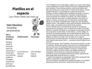 Valor Educativo:
Tenacidad,
perseverancia
Platillos en el
espacio
( por Pedro Pablo Sacristán )
Tere Timbalitos era una niña alegre y artista con un gran sueño: llegar
a tocar la batería en un grupo musical. Pero para conseguirlo había un
gran obstáculo: Tere tenía que practicar mucho para hacerlo bien,
pero justo al lado de su casa vivían un montón de ancianitos, muchos
de ellos enfermos, en una residencia; y sabía que el ruido de
tambores, bombos y platillos podía molestarles muchísimo. Tere era
una niña muy buena y respetuosa, y buscaba constantemente la
forma de practicar sin molestar a los demás. Así, había intentado
tocar en sitios tan raros como un sótano enterrado, una cocina, un
desván, o incluso una ducha, pero no había forma, siempre había
alguien que se sentía verdaderamente molesto; así que, decidida a
ensayar mucho, Tere pasaba la mayor parte del tiempo tocando sobre
libros y cajas, y buscando nuevos sitios donde practicar.
Un día, mientras veía un documental de ciencias en la televisión,
escuchó que en el espacio, como no había aire, el ruido no se podía
transmitir, y decidió convertirse en una especie de astronauta musical.
Con la ayuda de muchos libros, mucho tiempo, y mucho trabajo, se
construyó una burbuja espacial: era una gran esfera de cristal, en la
que una máquina sacaba el aire para hacer el vacío, y en la que sólo
estaban su batería y una silla. Tere se vestía con un traje de
astronauta que se había fabricado, se metía en la burbuja, pulsaba el
de la máquina para sacar el aire, y... ¡se ponía a tocar la batería como
una loca!
En muy poco tiempo, Tere Timbalitos, "la astronauta musical", se hizo
muy famosa. Acudía tanta gente a verla tocar en su burbuja espacial,
que tuvo que poner unos pequeños altavoces para que pudieran
escucharla, y poco despúes trasladó su burbuja y comenzó a dar
conciertos. Llegó a ser tanta su fama, que desde el gobierno le
propusieron formar parte de un viaje único al espacio, y así se
convirtió de veras en la auténtica astronauta musical, superando de
largo aquel sueño inicial de tocar en un grupo.
Y cuando años después le preguntaban cómo había conseguido todo
aquello, se quedaba un rato pensando y decía:
-Si no me hubieran importado tanto aquellos ancianitos, si no hubiera
seguido buscando una solución, nada de esto habría ocurrido.
Idea y
enseñanza
principal
Ambientación Personajes
Siempre
existe la
forma de
hacer las
cosas bien, y
al buscarla
sin rendirnos
podemos
conseguir
mucho más
de lo que
buscábamos
La casa de una
niña y el
espacio
Una niña que
toca la
batería
 