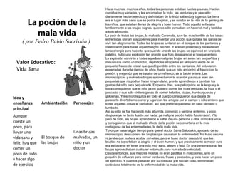 Valor Educativo:
Vida Sana
La poción de la
mala vida
( por Pedro Pablo Sacristán )
Hace muchos, muchos años, todas las personas estaban fuertes y sanas. Hacían
comidas muy variadas, y les encantaban la fruta, las verduras y el pescado;
diariamente hacían ejercicio y disfrutaban de lo lindo saltando y jugando. La tierra
era el lugar más sano que se podía imaginar, y se notaba en la vida de la gente y de
los niños, que estaban llenas de alegría y buen humor. Todo aquello enfadaba
terriblemente a las brujas negras, quienes sólo pensaban en hacer el mal y fastidiar
a todo el mundo.
La peor de todas las brujas, la malvada Caramala, tuvo las más terrible de las ideas:
entre todas unirían sus poderes para inventar una poción que quitase las ganas de
vivir tan alegremente. Todas las brujas se juntaron en el bosque de los pantanos y
colaboraron para hacer aquel maligno hechizo. Y era tan poderoso y necesitaban
tanta energía para hacerlo, que cuando una de las brujas se equivocó en una sola
palabra, hubo una explosión tan grande que hizo desaparecer el bosque entero.
La explosión convirtió a todas aquellas malignas brujas en seres tan pequeñitos y
minúsculos como un microbio, dejándolas atrapadas en el líquido verde de un
pequeño frasco de cristal que quedó perdido entre los pantanos. Allí estuvieron
encerradas durante cientos de años, hasta que un niño encontró el frasco con la
poción, y creyendo que se trataba de un refresco, se la bebió entera. Las
microscópicas y malvadas brujas aprovecharon la ocasión y aunque eran tan
pequeñas que no podían hacer ningún daño, pronto aprendieron a cambiar los
gustos del niño para perjudicarle. En pocos días, sus pellizquitos en la lengua y la
boca consiguieron que el niño ya no quisiera comer las ricas verduras, la fruta o el
pescado; y que sólo sintiera ganas de comer helados, pizzas, hamburguesas y
golosinas. Y los mordisquitos en todo el cuerpo consiguieron que dejara de
parecerle divertidísimo correr y jugar con los amigos por el campo y sólo sintiera que
todas aquellas cosas le cansaban, así que prefería quedarse en casa sentado o
tumbado.
Así su vida se fue haciendo más aburrida, comenzó a sentirse enfermo, y poco
después ya no tenía ilusión por nada; ¡la maligna poción había funcionado!. Y lo
pero de todo, las brujas aprendieron a saltar de una persona a otra, como los virus,
y consiguieron que el malvado efecto de la poción se convirtiera en la más
contagiosa de las enfermedades, la de la mala vida.
Tuvo que pasar algún tiempo para que el doctor Sanis Saludakis, ayudado de su
microscopio, descubriera las brujitas que causaban la enfermedad. No hubo vacuna
ni jarabe que pudiera acabar con ellas, pero el buen doctor descubrió que las
brujitas no soportaban la alegría y el buen humor, y que precisamente la mejor cura
era esforzarse en tener una vida muy sana, alegre y feliz. En una persona sana, las
brujas aprovechaban cualquier estornudo para huir a toda velocidad.
Desde entonces, sus mejores recetas no eran pastillas ni inyecciones, sino un
poquitín de esfuerzo para comer verduras, frutas y pescados, y para hacer un poco
de ejercicio. Y cuantos pasaban por su consulta y le hacían caso, terminaban
curándose totalmente de la enfermedad de la mala vida.
Idea y
enseñanza
principal
Ambientación Personajes
Aunque
cueste un
poco, para
llevar una
vida sana y
feliz, hay que
comer un
poco de todo
y hacer algo
de ejercicio
El bosque de
las brujas
Unas brujas
malvadas, un
niño y un
doctor
 