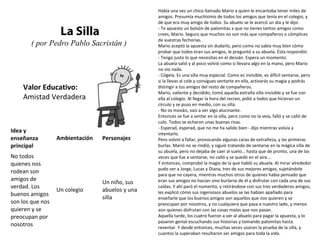 Valor Educativo:
Amistad Verdadera
La Silla
( por Pedro Pablo Sacristán )
Había una vez un chico llamado Mario a quien le encantaba tener miles de
amigos. Presumía muchísimo de todos los amigos que tenía en el colegio, y
de que era muy amigo de todos. Su abuelo se le acercó un día y le dijo:
- Te apuesto un bolsón de palomitas a que no tienes tantos amigos como
crees, Mario. Seguro que muchos no son más que compañeros o cómplices
de vuestras fechorías.
Mario aceptó la apuesta sin dudarlo, pero como no sabía muy bien cómo
probar que todos eran sus amigos, le preguntó a su abuela. Ésta respondió:
- Tengo justo lo que necesitas en el desván. Espera un momento.
La abuela salió y al poco volvió como si llevara algo en la mano, pero Mario
no vio nada.
- Cógela. Es una silla muy especial. Como es invisible, es difícil sentarse, pero
si la llevas al cole y consigues sentarte en ella, activarás su magia y podrás
distingir a tus amigos del resto de compañeros.
Mario, valiente y decidido, tomó aquella extraña silla invisible y se fue con
ella al colegio. Al llegar la hora del recreo, pidió a todos que hicieran un
círculo y se puso en medio, con su silla.
- No os mováis, vais a ver algo alucinante.
Entonces se fue a sentar en la silla, pero como no la veía, falló y se calló de
culo. Todos se echaron unas buenas risas.
- Esperad, esperad, que no me ha salido bien - dijo mientras volvía a
intentarlo.
Pero volvió a fallar, provocando algunas caras de extrañeza, y las primeras
burlas. Marió no se rindió, y siguió tratando de sentarse en la mágica silla de
su abuela, pero no dejaba de caer al suelo... hasta que de pronto, una de las
veces que fue a sentarse, no calló y se quedó en el aire...
Y entonces, comprobó la magia de la que habló su abuela. Al mirar alrededor
pudo ver a Jorge, Lucas y Diana, tres de sus mejores amigos, sujetándole
para que no cayera, mientras muchos otros de quienes había pensado que
eran sus amigos no hacían sino burlarse de él y disfrutar con cada una de sus
caídas. Y ahí paró el numerito, y retirándose con sus tres verdaderos amigos,
les explicó cómo sus ingeniosos abuelos se las habían apañado para
enseñarle que los buenos amigos son aquellos que nos quieren y se
preocupan por nosotros, y no cualquiera que pasa a nuestro lado, y menos
aún quienes disfrutan con las cosas malas que nos pasan.
Aquella tarde, los cuatro fueron a ver al abuelo para pagar la apuesta, y lo
pasaron genial escuchando sus historias y tomando palomitas hasta
reventar. Y desde entonces, muchas veces usaron la prueba de la silla, y
cuantos la superaban resultaron ser amigos para toda la vida.
Idea y
enseñanza
principal
Ambientación Personajes
No todos
quienes nos
rodean son
amigos de
verdad. Los
buenos amigos
son los que nos
quieren y se
preocupan por
nosotros
Un colegio
Un niño, sus
abuelos y una
silla
 