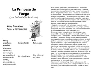 Valor Educativo:
Amor y Compromiso
La Princesa de
Fuego
( por Pedro Pablo Sacristán )
Hubo una vez una princesa increíblemente rica, bella y sabia.
Cansada de pretendientes falsos que se acercaban a ella para
conseguir sus riquezas, hizo publicar que se casaría con quien le
llevase el regalo más valioso, tierno y sincero a la vez. El palacio
se llenó de flores y regalos de todos los tipos y colores, de cartas
de amor incomparables y de poetas enamorados. Y entre todos
aquellos regalos magníficos, descubrió una piedra; una simple y
sucia piedra. Intrigada, hizo llamar a quien se la había regalado. A
pesar de su curiosidad, mostró estar muy ofendida cuando
apareció el joven, y este se explicó diciendo:
- Esa piedra representa lo más valioso que os puedo regalar,
princesa: es mi corazón. Y también es sincera, porque aún no es
vuestro y es duro como una piedra. Sólo cuando se llene de amor
se ablandará y será más tierno que ningún otro.
El joven se marchó tranquilamente, dejando a la princesa
sorprendida y atrapada. Quedó tan enamorada que llevaba
consigo la piedra a todas partes, y durante meses llenó al joven
de regalos y atenciones, pero su corazón seguía siendo duro
como la piedra en sus manos. Desanimada, terminó por arrojar la
piedra al fuego; al momento vio cómo se deshacía la arena, y de
aquella piedra tosca surgía una bella figura de oro. Entonces
comprendió que ella misma tendría que ser como el fuego, y
transformar cuanto tocaba separando lo inútil de lo importante.
Durante los meses siguientes, la princesa se propuso cambiar en
el reino, y como con la piedra, dedicó su vida, su sabiduría y sus
riquezas a separar lo inútil de lo importante. Acabó con el lujo, las
joyas y los excesos, y las gentes del país tuvieron comida y libros.
Cuantos trataban con la princesa salían encantados por su
carácter y cercanía, y su sola prensencia transmitía tal calor
humano y pasión por cuanto hacía, que comenzaron a llamarla
cariñosamente "La princesa de fuego".
Y como con la piedra, su fuego deshizo la dura corteza del
corazón del joven, que tal y como había prometido, resultó ser
tan tierno y justo que hizo feliz a la princesa hasta el fin de sus
días
Idea y
enseñanza
principal
Ambientación Personajes
El amor de
verdad es la
mayor fuerza
para cambiar el
mundo desde
dentro,
empezando por
nosotros mismos
Un reino lejano
Una princesa y
un joven
 