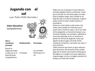 Valor Educativo:
Compañerismo
Jugando con el
sol
( por Pedro Pablo Sacristán )
Había una vez un bosque en que todos los
animales jugaban felices y contentos. Tanto
que el sol que los veía quiso jugar con ellos.
Estos le dejaron jugar, pero cuando el sol
bajó del cielo y se acercó al bosque, ninguno
podía resistir el calor y todos huyeron a
esconderse.
Entonces, el sol volvió a subir junto a las
nubes, pero estaba tan triste que ya no
quería salir a iluminar nada, y sin el sol, todo
se fue apagando, y el precioso bosque y sus
animales también. Los animales, sabiendo la
causa que apenaba al sol, se reunieron a
pensar en formas de alegrarle, hasta que
alguien propuso jugar con él de noche,
cuando ya no quema, y así evitar sus rayos. Y
así lo hicieron.
Todos tuvieron que hacer un gran esfuerzo
para descansar más durante el día y poder
jugar por la noche, pero tenían tantas ganas
de alegrar a su amigo el sol, que nadie puso
ninguna pega, y la luz y la alegría volvieron al
bosque y al resto del mundo.
Idea y
enseñanza
principal
Ambientación Personajes
Buscar la
alegría de todos
y cada uno es la
base del buen
compañerismo
EL bosque
Los animales
del bosque y el
sol
 