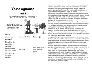 Valor Educativo:
Comprensión
Ya no aguanto
más
( por Pedro Pablo Sacristán )
Había una vez dos puertas en la misma casa. Una era una bella puerta
de salón, mientras que la otra era una puerta de baño del montón,
pero en lo que coincidían ambas era en que llevaban una vida de
perros. La casa estaba llena de niños traviesos y descuidados que no
dejaban de arrearles portazos y golpes día tras día.
Cada noche, cuando todos dormían, las puertas comentaban su mala
fortuna, pero mientras la puerta de salón se mostraba siempre harta y
a punto de explotar, la puerta de baño la tranquilizaba diciendo:
- No te preocupes, es normal; son niños y ya aprenderán; aguanta un
poco y verás cómo todo cambiará a mejor.
Y la puerta de salón se calmaba por algún tiempo. Pero un día, tras
una gran fiesta en la casa llena de golpes y portazos, explotó diciendo:
"Ya está bien. No aguanto más. Al próximo portazo que me den, me
rompo y se van a enterar de lo que es bueno.
No hizo caso de las palabras de la otra puerta, y cuando al día
siguiente recibió su primer golpe, la puerta del salón se rompió.
Aquello causó un gran revuelo y preocupación en la casa, y los niños
fueron advertidos para tener más cuidado, lo que llenó de satisfacción
a la puerta, que saboreaba su venganza.
Pero pasados los primeros días de problemas, los dueños de la casa se
hartaron de la incomodidad de tener una puerta rota. Sin embargo, en
lugar de arreglarla, decidieron cambiarla, así que sacaron de su sitio la
antigua puerta y sin ningún miramiento la abandonaron junto a la
basura.
Entonces la bella puerta de salón se lamentó de lo que había hecho,
pues por no haber aguantado un poco más, ahora se veía esperando a
ser convertida en serrín, mientras que su amiga, la vulgar puerta de
baño, seguía en su sitio y además era tratada con más cuidado...
Afortunadamente, la puerta de salón no acabó hecha serrín, porque
un hombre muy pobre la descubrió junto a la basura y aunque rota, le
pareció la mejor puerta que podía encontrar para su pobre casa; y la
puerta fue feliz de tener otra oportunidad y volver a hacer de puerta,
y de aceptar con agrado las incomodidades de un trabajo tan duro y
tan digno como es ser una puerta.
Idea y
enseñanza
principal
Ambientación Personajes
El espíritu de
sacrificio
permite
aguantar con
esfuerzo hasta
conseguir que
las cosas
cambien
Un casa
Dos puertas en
una casa de
niños
 