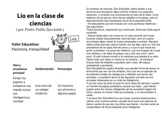 Valor Educativo:
Paciencia, tranquilidad
Lío en la clase de
ciencias
( por Pedro Pablo Sacristán )
En profesor de ciencias, Don Estudiete, había pedido a sus
alumnos que estudiaran algún animal, hicieran una pequeña
redacción, y contaran sus conclusiones al resto de la clase. Unos
hablaron de los perros, otros de los caballos o los peces, pero el
descubrimiento más interesante fue el de la pequeña Sofía:
- He descubierto que las moscas son unas gruñonas histéricas -
dijo segurísima
Todos sonrieron, esperando que continuara. Entonces Sofía siguió
contando:
- Estuve observado una mosca en mi casa durante dos horas.
Cuando volaba tranquilamente, todo iba bien, pero en cuanto
encontraba algún cristal, la mosca empezaba a zumbar. Siempre
había creído que ese ruido lo hacían con las alas, pero no. Con los
prismáticos de mi papá miré de cerca y vi que lo que hacía era
gruñir y protestar: se ponía tan histérica, que era incapaz de cruzar
una ventana, y se daba de golpes una y otra vez; pom!, pom!,
pom!. Si sólo hubiera mirado a la mariposa que pasaba a su lado,
habría visto que había un hueco en la ventana... la mariposa
incluso trató de hablarle y ayudarle, pero nada, allí seguía
protestando y gruñendo.
Don Estudiete les explicó divertido que aquella forma de actuar no
tenía tanto que ver con los enfados, sino que era un ejemplo de
los distintos niveles de inteligencia y reflexión que tenían los
animales, y acordaron llevar al día siguiente una lista con los
animales ordenados por su nivel de inteligencia...
Y así fue como se armó el gran lío de la clase de ciencias, cuando
un montón de papás protestaron porque sus hijos.. ¡¡les habían
puesto entre los menos inteligentes de los animales!! según los
niños, porque no hacían más que protestar, y no escuchaban a
nadie.
Y aunque Don Estudiete tuvo que hacer muchas aclaraciones y
calmar unos cuantos padres, aquello sirvió para que algunos se
dieran cuenta de que por muy listos que fueran, muchas veces se
comportaban de forma bastante poco inteligente.
Idea y
enseñanza
principal
Ambientación Personajes
Perder los
papeles y
enfadarse nos
impide actuar
con
inteligencia y
claridad
Una clase de
un colegio
moderno
Un maestro,
sus alumnos y
algunos papás
 