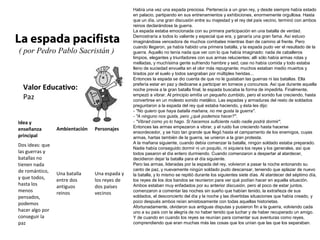 Valor Educativo:
Paz
La espada pacifista
( por Pedro Pablo Sacristán )
Había una vez una espada preciosa. Pertenecía a un gran rey, y desde siempre había estado
en palacio, partipando en sus entrenamientos y exhibiciones, enormemente orgullosa. Hasta
que un día, una gran discusión entre su majestad y el rey del país vecino, terminó con ambos
reinos declarándose la guerra.
La espada estaba emocionada con su primera participación en una batalla de verdad.
Demostraría a todos lo valiente y especial que era, y ganaría una gran fama. Así estuvo
imaginándose vencedora de muchos combates mientras iban de camino al frente. Pero
cuando llegaron, ya había habido una primera batalla, y la espada pudo ver el resultado de la
guerra. Aquello no tenía nada que ver con lo que había imaginado: nada de caballeros
limpios, elegantes y triunfadores con sus armas relucientes; allí sólo había armas rotas y
melladas, y muchísima gente sufriendo hambre y sed; casi no había comida y todo estaba
lleno de suciedad envuelta en el olor más repugnante; muchos estaban medio muertos y
tirados por el suelo y todos sangraban por múltiples heridas...
Entonces la espada se dio cuenta de que no le gustaban las guerras ni las batallas. Ella
prefería estar en paz y dedicarse a participar en torneos y concursos. Así que durante aquella
noche previa a la gran batalla final, la espada buscaba la forma de impedirla. Finalmente,
empezó a vibrar. Al principio emitía un pequeño zumbido, pero el sonido fue creciendo, hasta
convertirse en un molesto sonido metálico. Las espadas y armaduras del resto de soldados
preguntaron a la espada del rey qué estaba haciendo, y ésta les dijo:
- "No quiero que haya batalla mañana, no me gusta la guerra".
- "A ninguno nos gusta, pero ¿qué podemos hacer?".
- "Vibrad como yo lo hago. Si hacemos suficiente ruido nadie podrá dormir".
Entonces las armas empezaron a vibrar, y el ruido fue creciendo hasta hacerse
ensordecedor, y se hizo tan grande que llegó hasta el campamento de los enemigos, cuyas
armas, hartas también de la guerra, se unieron a la gran protesta.
A la mañana siguiente, cuando debía comenzar la batalla, ningún soldado estaba preparado.
Nadie había conseguido dormir ni un poquito, ni siquiera los reyes y los generales, así que
todos pasaron el día entero durmiendo. Cuando comenzaron a despertar al atardecer,
decidieron dejar la batalla para el día siguiente.
Pero las armas, lideradas por la espada del rey, volvieron a pasar la noche entonando su
canto de paz, y nuevamente ningún soldado pudo descansar, teniendo que aplazar de nuevo
la batalla, y lo mismo se repitió durante los siguientes siete días. Al atardecer del séptimo día,
los reyes de los dos bandos se reunieron para ver qué podían hacer en aquella situación.
Ambos estaban muy enfadados por su anterior discusión, pero al poco de estar juntos,
comenzaron a comentar las noches sin sueño que habían tenido, la extrañeza de sus
soldados, el desconcierto del día y la noche y las divertidas situaciones que había creado, y
poco después ambos reían amistosamente con todas aquellas historietas.
Afortunadamente, olvidaron sus antiguas disputas y pusieron fin a la guerra, volviendo cada
uno a su país con la alegría de no haber tenido que luchar y de haber recuperado un amigo.
Y de cuando en cuando los reyes se reunían para comentar sus aventuras como reyes,
comprendiendo que eran muchas más las cosas que los unían que las que los separaban.
Idea y
enseñanza
principal
Ambientación Personajes
Dos ideas: que
las guerras y
batallas no
tienen nada
de romántico,
y que todos,
hasta los
menos
pensados,
podemos
hacer algo por
conseguir la
paz
Una batalla
entre dos
antiguos
reinos
Una espada y
los reyes de
dos países
vecinos
 