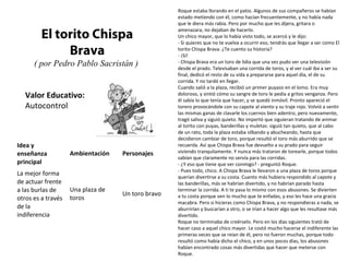 Valor Educativo:
Autocontrol
El torito Chispa
Brava
( por Pedro Pablo Sacristán )
Roque estaba llorando en el patio. Algunos de sus compañeros se habían
estado metiendo con él, como hacían frecuentemente, y no había nada
que le diera más rabia. Pero por mucho que les dijera, gritara o
amenazara, no dejaban de hacerlo.
Un chico mayor, que lo había visto todo, se acercó y le dijo:
- Si quieres que no te vuelva a ocurrir eso, tendrás que llegar a ser como El
torito Chispa Brava. ¿Te cuento su historia?
- ¡Sí!
- Chispa Brava era un toro de lidia que una vez pudo ver una televisión
desde el prado. Televisaban una corrida de toros, y al ver cuál iba a ser su
final, dedicó el resto de su vida a prepararse para aquel día, el de su
corrida. Y no tardó en llegar.
Cuando salió a la plaza, recibió un primer puyazo en el lomo. Era muy
doloroso, y sintió cómo su sangre de toro le pedía a gritos venganza. Pero
él sabía lo que tenía que hacer, y se quedó inmóvil. Pronto apareció el
torero provocándole con su capote al viento y su traje rojo. Volvió a sentir
las mismas ganas de clavarle los cuernos bien adentro, pero nuevamente,
tragó saliva y siguió quieto. No importó que siguieran tratando de animar
al torito con puyas, banderillas y muletas: siguió tan quieto, que al cabo
de un rato, toda la plaza estaba silbando y abucheando, hasta que
decidieron cambiar de toro, porque resultó el toro más aburrido que se
recuerda. Así que Chispa Brava fue devuelto a su prado para seguir
viviendo tranquilamente. Y nunca más trataron de torearle, porque todos
sabían que claramente no servía para las corridas.
- ¿Y eso que tiene que ver conmigo? - preguntó Roque.
- Pues todo, chico. A Chispa Brava le llevaron a una plaza de toros porque
querían divertirse a su costa. Cuanto más hubiera respondido al capote y
las banderillas, más se habrían divertido, y no habrían parado hasta
terminar la corrida. A ti te pasa lo mismo con esos abusones. Se divierten
a tu costa porque ven lo mucho que te enfadas, y eso les hace una gracia
macabra. Pero si hicieras como Chispa Brava, y no respondieras a nada, se
aburrirían y buscarían a otro, o se irían a hacer algo que les resultase más
divertido.
Roque no terminaba de creérselo. Pero en los días siguientes trató de
hacer caso a aquel chico mayor. Le costó mucho hacerse el indiferente las
primeras veces que se reían de él, pero no fueron muchas, porque todo
resultó como había dicho el chico, y en unos pocos días, los abusones
habían encontrado cosas más divertidas que hacer que meterse con
Roque.
Idea y
enseñanza
principal
Ambientación Personajes
La mejor forma
de actuar frente
a las burlas de
otros es a través
de la
indiferencia
Una plaza de
toros
Un toro bravo
 