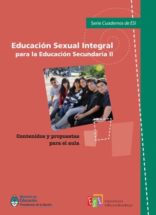 Serie Cuadernos de ESI
Contenidos y propuestas
para el aula
Educación Sexual Integral
para la Educación Secundaria II
COMUNIQUÉMONOS
Programa Nacional de Educación Sexual Integral
(011) 4129-1227 / (011) 4129-1000 (7401)
E-Mail:programaeducacionsexual@me.gov.ar
 