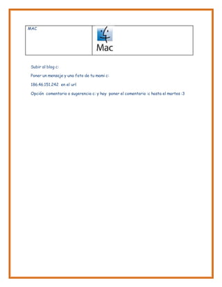 MAC
Subir al blog c:
Poner un mensaje y una foto de tu mami c:
186.46.151.242 en el url
Opción comentario o sugerencia c: y hay poner el comentario :c hasta el martes :3
 