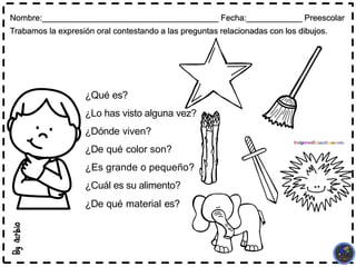 Nombre:______________________________________ Fecha:____________ Preescolar
Trabamos la expresión oral contestando a las preguntas relacionadas con los dibujos.
¿Qué es?
¿Lo has visto alguna vez?
¿Dónde viven?
¿De qué color son?
¿Es grande o pequeño?
¿Cuál es su alimento?
¿De qué material es?
 