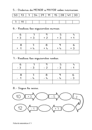 Ficha de matemáticas nº 3
5.
5. -
- Ordena de MENOR a MAYOR estos números.
Ordena de MENOR a MAYOR estos números.
5
5 0
0 13
13 7
7 54
54 39
39 11
11 15
15 28
28 41
41 30
30
7
7 11
11
6.
6. -
- Realiza las siguientes sumas.
Realiza las siguientes sumas.
6
6
+ 3
+ 3
7
7
+ 3
+ 3
9
9
+ 2
+ 2
5
5
+ 3
+ 3
4
4
+ 1
+ 1
8
8
+ 1
+ 1
7
7
+ 4
+ 4
8
8
+ 4
+ 4
9
9
+ 4
+ 4
6
6
+ 3
+ 3
7.
7. -
- Realiza las siguientes restas.
Realiza las siguientes restas.
6
6
-
- 3
3
7
7
-
- 3
3
9
9
-
- 2
2
5
5
-
- 3
3
4
4
-
- 1
1
8
8
-
- 1
1
7
7
-
- 4
4
8
8
-
- 4
4
9
9
-
- 4
4
6
6
-
- 3
3
8.
8. -
- Sigue la serie.
Sigue la serie.
+ 3 - 5
+ 7
- 1
12
- 2
10
 