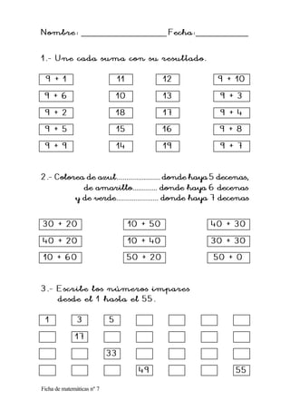 Ficha de matemáticas nº 7
Nombre:
Nombre: __________________________ Fecha:
Fecha:________________
1.
1. -
- Une cada suma con su resultado.
Une cada suma con su resultado.
9 + 1
9 + 1 11
11 12
12 9 + 10
9 + 10
9 + 6
9 + 6 10
10 13
13 9 + 3
9 + 3
9 + 2
9 + 2 18
18 17
17 9 + 4
9 + 4
9 + 5
9 + 5 15
15 16
16 9 + 8
9 + 8
9 + 9
9 + 9 14
14 19
19 9 + 7
9 + 7
2.
2.-
- Colorea de azul.............
Colorea de azul....................... donde haya 5 decenas,
.......... donde haya 5 decenas,
de amarillo............. donde haya 6 decenas
de amarillo............. donde haya 6 decenas
y de verde...................... donde haya 7 decenas
y de verde...................... donde haya 7 decenas
30 + 20
30 + 20 10 + 50
10 + 50 40 + 30
40 + 30
40 + 20
40 + 20 10 + 40
10 + 40 30 + 30
30 + 30
10 + 60
10 + 60 50 + 20
50 + 20 50 + 0
50 + 0
3.
3. -
- Escribe los números impares
Escribe los números impares
desde el 1 hasta el 55.
desde el 1 hasta el 55.
1
1 3
3 5
5
17
17
33
33
49
49 55
55
 