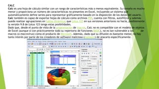 CALC
Calc es una hoja de cálculo similar con un rango de características más o menos equivalente. Su tamaño es mucho
menor y proporciona un número de características no presentes en Excel, incluyendo un sistema que
automáticamente define series para representar gráficamente basado en la disposición de los datos del usuario.
Calc también es capaz de exportar hojas de cálculo como archivos PDf, cuenta con filtros, autofiltros y además
puede realizar agrupaciones en tablas dinámicas que Lotus 123 en sus versiones anteriores no hacía, posiblemente
la versión 9.8 de Lotus 123 tenga estas posibilidades.
Dado que, desde el punto de vista de la programación de macros, Calc no es compatible con el modelo de objetos
de Excel (aunque sí con prácticamente todo su repertorio de funciones BASIC), no es tan vulnerable a los virus de
macros (o macrovirus) como el producto de Microsoft. Además, dado que su difusión es bastante menor, no hay
tanto interés por parte de los creadores de software malicioso (malware) de atacarlo específicamente.
 