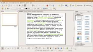 Impress:
Apache OpenOffice Impress (OpenOffice.org Impress hasta
diciembre de 2011) es un programa de edición de presentaciones de
diapositivas similar a Microsoft Office PowerPoint. Es parte de la
suite de oficina de Apache OpenOffice desarrollada por Sun
Microsystems. Puede exportar presentaciones como archivos SWF de
Adobe Flash permitiendo que sean ejecutados en cualquier
computadora con Adobe Flash Player instalado. También incluye la
capacidad de crear archivos PDF. Impress sufre de la carencia de
diseños de presentación listos para usarse. Sin embargo, se pueden
obtener fácilmente en Internet plantillas de terceros.
Los usuarios de Apache OpenOffice Impress también pueden instalar
la Open Clip Art Library (Biblioteca Abierta de Clip Art), que agrega
una enorme galería de banderas, logos, iconos, estandartes y
pancartas para presentaciones generales y proyectos de dibujo.
Algunas distribuciones Linux, como Debian, Mandriva Linux y Ubuntu
han proporcionado un paquete llamado openclipart listo para usar y
fácil de bajar desde sus repositorios, instalando una galería de
imágenes y sonidos para el Apache OpenOffice.
 
