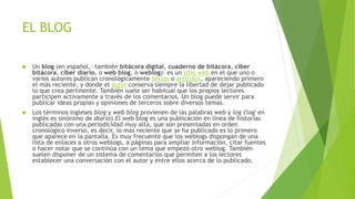 EL BLOG
 Un blog (en español,1 también bitácora digital, cuaderno de bitácora, ciber
bitácora, ciber diario, o web blog, o weblog)1 es un sitio web en el que uno o
varios autores publican cronológicamente textos o artículos, apareciendo primero
el más reciente, y donde el autor conserva siempre la libertad de dejar publicado
lo que crea pertinente. También suele ser habitual que los propios lectores
participen activamente a través de los comentarios. Un blog puede servir para
publicar ideas propias y opiniones de terceros sobre diversos temas.
 Los términos ingleses blog y web blog provienen de las palabras web y log ('log' en
inglés es sinónimo de diario).El web blog es una publicación en línea de historias
publicadas con una periodicidad muy alta, que son presentadas en orden
cronológico inverso, es decir, lo más reciente que se ha publicado es lo primero
que aparece en la pantalla. Es muy frecuente que los weblogs dispongan de una
lista de enlaces a otros weblogs, a páginas para ampliar información, citar fuentes
o hacer notar que se continúa con un tema que empezó otro weblog. También
suelen disponer de un sistema de comentarios que permiten a los lectores
establecer una conversación con el autor y entre ellos acerca de lo publicado.
 