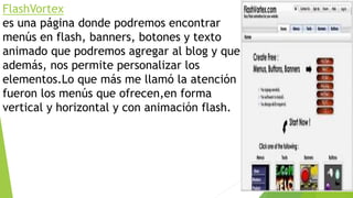 FlashVortex
es una página donde podremos encontrar
menús en flash, banners, botones y texto
animado que podremos agregar al blog y que
además, nos permite personalizar los
elementos.Lo que más me llamó la atención
fueron los menús que ofrecen,en forma
vertical y horizontal y con animación flash.
 