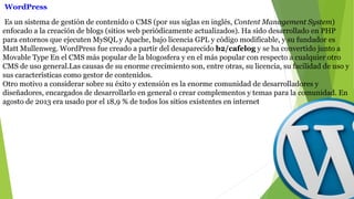 Es un sistema de gestión de contenido o CMS (por sus siglas en inglés, Content Management System)
enfocado a la creación de blogs (sitios web periódicamente actualizados). Ha sido desarrollado en PHP
para entornos que ejecuten MySQL y Apache, bajo licencia GPL y código modificable, y su fundador es
Matt Mullenweg. WordPress fue creado a partir del desaparecido b2/cafelog y se ha convertido junto a
Movable Type En el CMS más popular de la blogosfera y en el más popular con respecto a cualquier otro
CMS de uso general.Las causas de su enorme crecimiento son, entre otras, su licencia, su facilidad de uso y
sus características como gestor de contenidos.
Otro motivo a considerar sobre su éxito y extensión es la enorme comunidad de desarrolladores y
diseñadores, encargados de desarrollarlo en general o crear complementos y temas para la comunidad. En
agosto de 2013 era usado por el 18,9 % de todos los sitios existentes en internet
WordPress
 