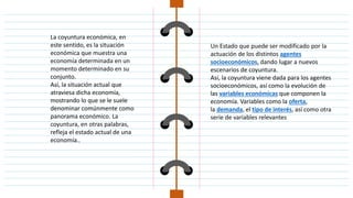 La coyuntura económica, en
este sentido, es la situación
económica que muestra una
economía determinada en un
momento determinado en su
conjunto.
Así, la situación actual que
atraviesa dicha economía,
mostrando lo que se le suele
denominar comúnmente como
panorama económico. La
coyuntura, en otras palabras,
refleja el estado actual de una
economía..
Un Estado que puede ser modificado por la
actuación de los distintos agentes
socioeconómicos, dando lugar a nuevos
escenarios de coyuntura.
Así, la coyuntura viene dada para los agentes
socioeconómicos, así como la evolución de
las variables económicas que componen la
economía. Variables como la oferta,
la demanda, el tipo de interés, así como otra
serie de variables relevantes
 