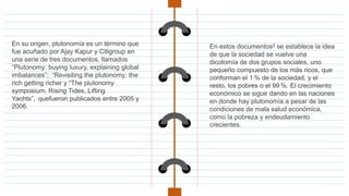 En su origen, plutonomía es un término que
fue acuñado por Ajay Kapur y Citigroup en
una serie de tres documentos, llamados
“Plutonomy: buying luxury, explaining global
imbalances”; “Revisiting the plutonomy: the
rich getting richer y “The plutonomy
symposium. Rising Tides, Lifting
Yachts”, quefueron publicados entre 2005 y
2006.
En estos documentos4 se establece la idea
de que la sociedad se vuelve una
dicotomía de dos grupos sociales, uno
pequeño compuesto de los más ricos, que
conforman el 1 % de la sociedad, y el
resto, los pobres o el 99 %. El crecimiento
económico se sigue dando en las naciones
en donde hay plutonomía a pesar de las
condiciones de mala salud económica,
como la pobreza y endeudamiento
crecientes.
 