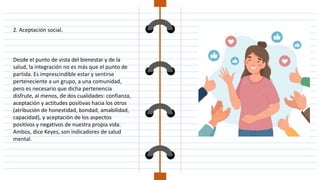 2. Aceptación social.
Desde el punto de vista del bienestar y de la
salud, la integración no es más que el punto de
partida. Es imprescindible estar y sentirse
perteneciente a un grupo, a una comunidad,
pero es necesario que dicha pertenencia
disfrute, al menos, de dos cualidades: confianza,
aceptación y actitudes positivas hacia los otros
(atribución de honestidad, bondad, amabilidad,
capacidad), y aceptación de los aspectos
positivos y negativos de nuestra propia vida.
Ambos, dice Keyes, son indicadores de salud
mental.
 