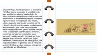 En primer lugar, resaltaremos que la economía
individual es una técnica de la sociedad en la
que su objetivo principal es el estudio del
comportamiento del ser humano con su entorno,
en relación a la manera como reparte su ingreso
o ganancia que recibe gracias a su trabajo,
oficio o cualquier otro tipo de beneficio, con la
intención de distribuir de manera equitativa este
recurso escaso que cubre sus principales
necesidades personales ya sea hombre o mujer,
como se describen a continuación; alimentos,
medicinas, transportes, material de aseo
personal, vestido, calzado, pagos de servicios,
pago de arrendamiento, vacaciones, viajes,
entre otros; sin olvidar que se debe apartar una
pequeña cuota de la ganancia para el rublo del
ahorro individual, y cubrir cualquier emergencia
y así afrontar las dificultades.
 