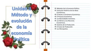  Métodos de la Economía Política.
 Evolución Histórica de las Ideas
Económicas.
 El Hecho o Fenómeno Económico.
 El Proceso Económico.
 Las Necesidades Humanas.
 Los Bienes y Los Recursos
Económicos.
 Factores de la Producción.
 El Costo de Producción.
 Los Monopolios.
 