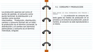 La producción aparece así como el
punto de partida, el consumo como
punto terminal, la distribución y el
cambio como puntos
intermedios. Producción, distribución,
cambio y consumo forman así un todo:
la producción es el término universal, la
distribución y el cambio son términos
particulares y consumo es el término
individual, singular.
4.1 CONSUMO Y PRODUCCION
Existe entonces una mutua interdependencia entre Producción y
Consumo:
I - La producción es consumo (en
tanto gasta los medios de producción en el
proceso) y el consumo es producción, pues el
hombre, al consumir se está reproduciendo a
sí mismo.
 