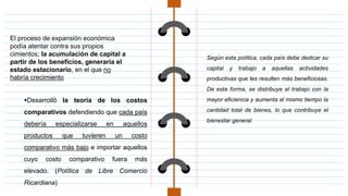 El proceso de expansión económica
podía atentar contra sus propios
cimientos; la acumulación de capital a
partir de los beneficios, generaría el
estado estacionario, en el que no
habría crecimiento
Desarrolló la teoría de los costos
comparativos defendiendo que cada país
debería especializarse en aquellos
productos que tuvieren un costo
comparativo más bajo e importar aquellos
cuyo costo comparativo fuera más
elevado. (Política de Libre Comercio
Ricardiana)
Según esta política, cada país debe dedicar su
capital y trabajo a aquellas actividades
productivas que les resulten más beneficiosas.
De esta forma, se distribuye el trabajo con la
mayor eficiencia y aumenta al mismo tiempo la
cantidad total de bienes, lo que contribuye el
bienestar general.
 