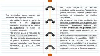 Sus principales puntos pueden ser
resumidos de la siguiente manera:
La población tiende a crecer de
acuerdo a una progresión
geométrica, en tanto que los medios
de subsistencia lo hacen en
progresión aritmética.
Lo anterior genera la necesidad de
regular dicho crecimiento explosivo.
En este contexto, situaciones como
las guerras, epidemias, catástrofes
naturales resultarían como factores
regulatorios, y por lo tanto
necesarios.
La dispar asignación de recursos
productivos podría generar un “atascamiento
general”, en cuanto a que se produjera una
inundación de mercancías sin posibles
compradores.
Se reconocían dos grupos de bienes: los
necesarios o esenciales, y los superfluos o no
esenciales, debiéndose orientar los
recursos productivos a los primeros, sobre
los cuales nunca habría saturación en su
producción.
Los excedentes que quedaban en manos de
los terratenientes o capitalistas (Smith y
Ricardo) y los recursos del Estado,
recomendaba su orientación, a la ejecución
de obras públicas y actividades similares, a
objeto de incrementar la demanda agregada.
 